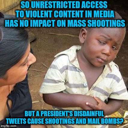 Stupidity exceeds technology's ability to measure | SO UNRESTRICTED ACCESS TO VIOLENT CONTENT IN MEDIA HAS NO IMPACT ON MASS SHOOTINGS; BUT A PRESIDENT'S DISDAINFUL TWEETS CAUSE SHOOTINGS AND MAIL BOMBS? | image tagged in memes,third world skeptical kid | made w/ Imgflip meme maker