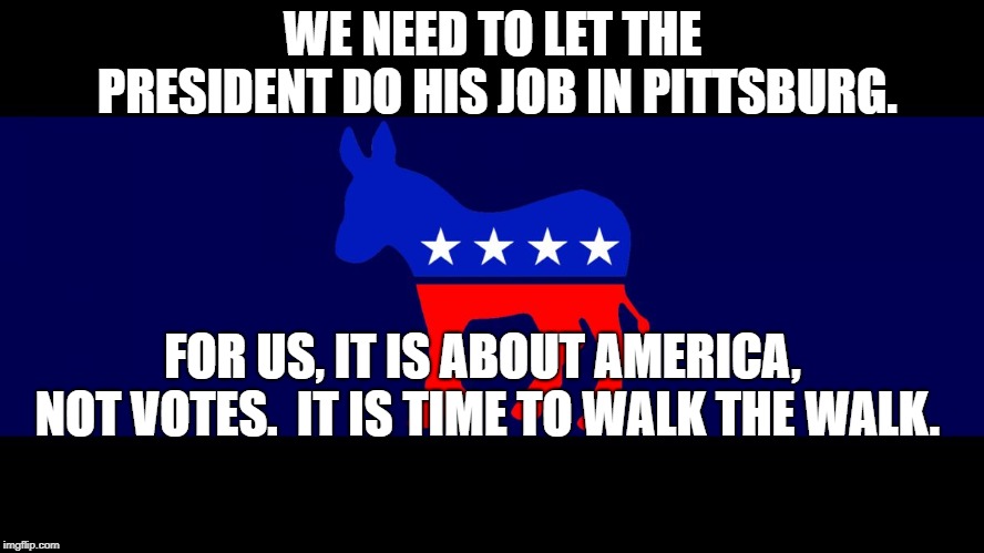 Democrat Meme | WE NEED TO LET THE PRESIDENT DO HIS JOB IN PITTSBURG. FOR US, IT IS ABOUT AMERICA, NOT VOTES.  IT IS TIME TO WALK THE WALK. | image tagged in democrat meme | made w/ Imgflip meme maker