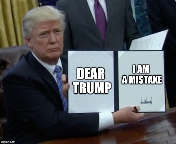 Trump Bill Signing | DEAR TRUMP; I AM A MISTAKE | image tagged in memes,trump bill signing | made w/ Imgflip meme maker