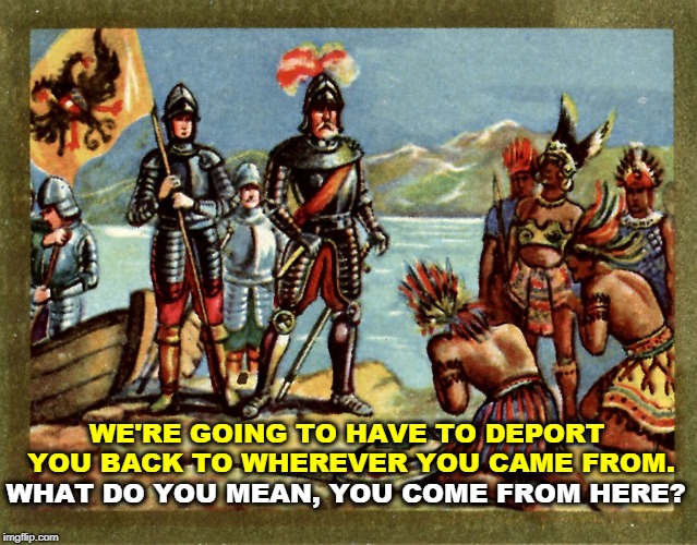 Oops. | WE'RE GOING TO HAVE TO DEPORT YOU BACK TO WHEREVER YOU CAME FROM. WHAT DO YOU MEAN, YOU COME FROM HERE? | image tagged in deportation,immigrants,native american | made w/ Imgflip meme maker