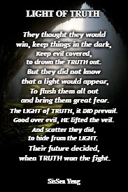 Light of Truth | LIGHT OF TRUTH; They thought they would win, keep things in the dark, Keep evil covered, to drown the TRUTH out. But they did not know that a light would appear, To flush them all out and bring them great fear. The LIGHT of TRUTH, it DID prevail. Good over evil, HE lifted the veil. And scatter they did, to hide from the LIGHT. Their future decided, when TRUTH won the fight. SisSea Yeng | image tagged in light,truth,light of truth,darkness,happy birthday q,truth prevails | made w/ Imgflip meme maker