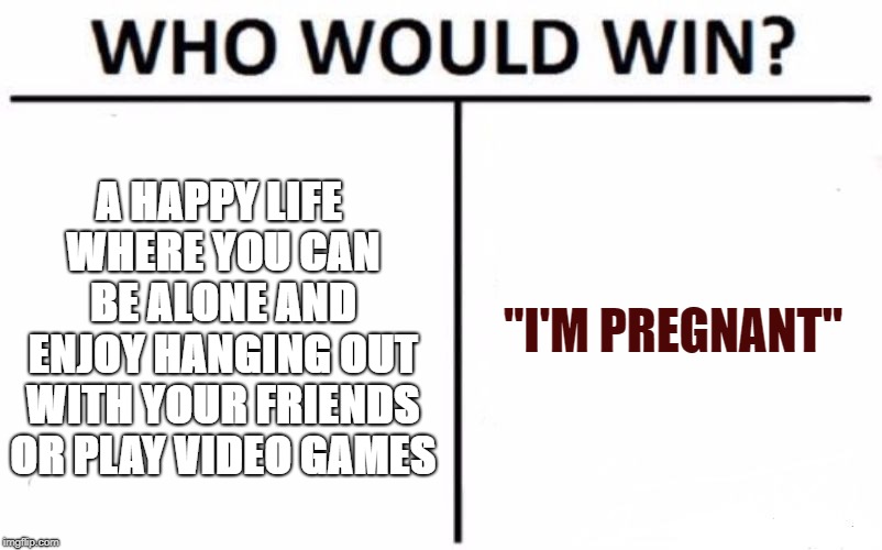 Who Would Win? Meme | A HAPPY LIFE WHERE YOU CAN BE ALONE AND ENJOY HANGING OUT WITH YOUR FRIENDS OR PLAY VIDEO GAMES; "I'M PREGNANT" | image tagged in memes,who would win | made w/ Imgflip meme maker