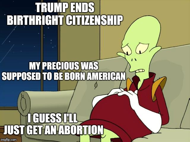 Pregnant Kif Futurama | TRUMP ENDS BIRTHRIGHT CITIZENSHIP; MY PRECIOUS WAS SUPPOSED TO BE BORN AMERICAN; I GUESS I'LL JUST GET AN ABORTION | image tagged in pregnant kif futurama | made w/ Imgflip meme maker