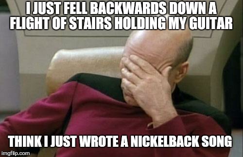 Captain Picard Facepalm | I JUST FELL BACKWARDS DOWN A FLIGHT OF STAIRS HOLDING MY GUITAR; THINK I JUST WROTE A NICKELBACK SONG | image tagged in memes,captain picard facepalm,nickelback,guitar,funny | made w/ Imgflip meme maker