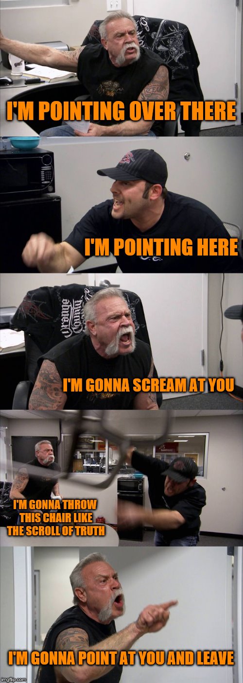 lol i'm bored | I'M POINTING OVER THERE; I'M POINTING HERE; I'M GONNA SCREAM AT YOU; I'M GONNA THROW THIS CHAIR LIKE THE SCROLL OF TRUTH; I'M GONNA POINT AT YOU AND LEAVE | image tagged in memes,american chopper argument | made w/ Imgflip meme maker