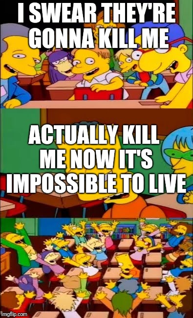 say the line bart! simpsons | I SWEAR THEY'RE GONNA KILL ME ACTUALLY KILL ME NOW IT'S IMPOSSIBLE TO LIVE | image tagged in say the line bart simpsons | made w/ Imgflip meme maker