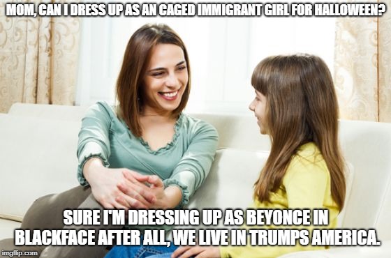 It's satire so don't freakout | MOM, CAN I DRESS UP AS AN CAGED IMMIGRANT GIRL FOR HALLOWEEN? SURE I'M DRESSING UP AS BEYONCE IN BLACKFACE AFTER ALL, WE LIVE IN TRUMPS AMERICA. | image tagged in mother daughter conversation | made w/ Imgflip meme maker