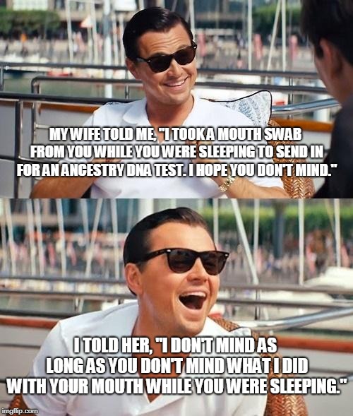 Leonardo Dicaprio Wolf Of Wall Street Meme | MY WIFE TOLD ME, "I TOOK A MOUTH SWAB FROM YOU WHILE YOU WERE SLEEPING TO SEND IN FOR AN ANCESTRY DNA TEST. I HOPE YOU DON'T MIND."; I TOLD HER, "I DON'T MIND AS LONG AS YOU DON'T MIND WHAT I DID WITH YOUR MOUTH WHILE YOU WERE SLEEPING." | image tagged in memes,leonardo dicaprio wolf of wall street | made w/ Imgflip meme maker