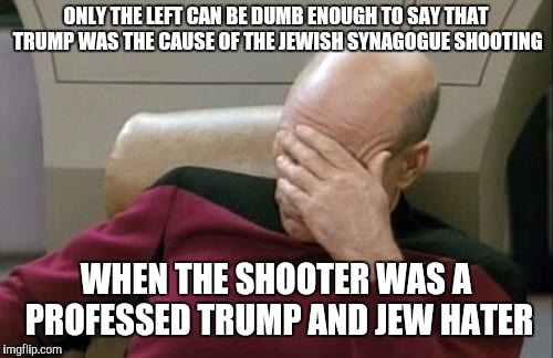 The shooter was a racist Jew hater who hated Trump because he employs "too many Jews." | ONLY THE LEFT CAN BE DUMB ENOUGH TO SAY THAT TRUMP WAS THE CAUSE OF THE JEWISH SYNAGOGUE SHOOTING; WHEN THE SHOOTER WAS A PROFESSED TRUMP AND JEW HATER | image tagged in memes,captain picard facepalm,synagogue shooting,donald trump,leftists | made w/ Imgflip meme maker