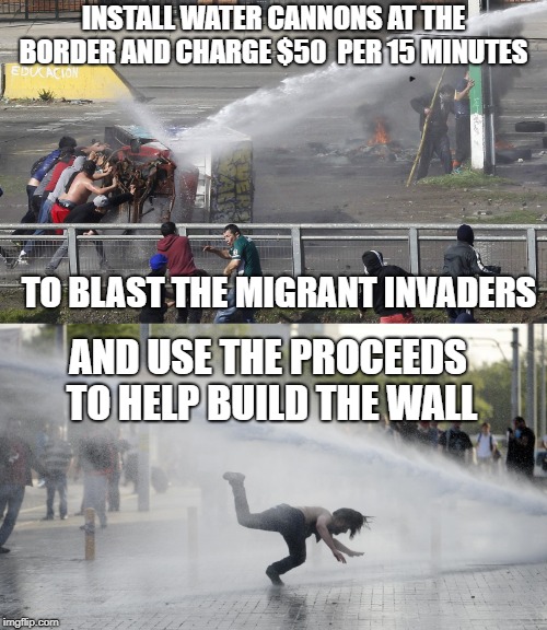 water cannon | INSTALL WATER CANNONS AT THE BORDER AND CHARGE $50  PER 15 MINUTES; TO BLAST THE MIGRANT INVADERS; AND USE THE PROCEEDS TO HELP BUILD THE WALL | image tagged in memes | made w/ Imgflip meme maker