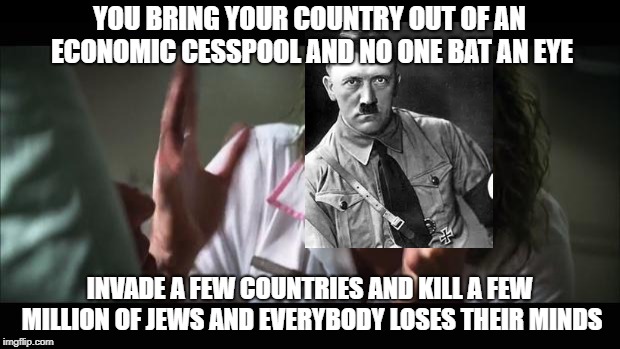 before you start shit posting, understand this is a meme, not a endorsement | YOU BRING YOUR COUNTRY OUT OF AN ECONOMIC CESSPOOL AND NO ONE BAT AN EYE; INVADE A FEW COUNTRIES AND KILL A FEW MILLION OF JEWS AND EVERYBODY LOSES THEIR MINDS | image tagged in memes,and everybody loses their minds,hitler | made w/ Imgflip meme maker