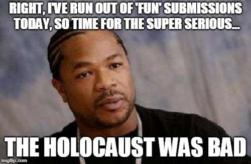 Never Again... | RIGHT, I'VE RUN OUT OF 'FUN' SUBMISSIONS TODAY, SO TIME FOR THE SUPER SERIOUS... THE HOLOCAUST WAS BAD | image tagged in memes,serious xzibit,holocaust,jews,fun,germany | made w/ Imgflip meme maker
