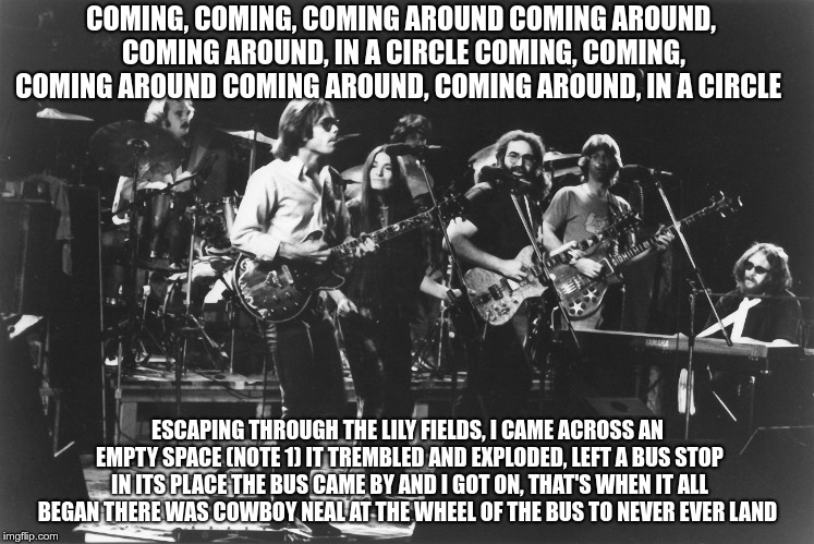The Other One | COMING, COMING, COMING AROUND
COMING AROUND, COMING AROUND, IN A CIRCLE
COMING, COMING, COMING AROUND
COMING AROUND, COMING AROUND, IN A CIRCLE; ESCAPING THROUGH THE LILY FIELDS, I CAME ACROSS AN EMPTY SPACE (NOTE 1)
IT TREMBLED AND EXPLODED, LEFT A BUS STOP IN ITS PLACE
THE BUS CAME BY AND I GOT ON, THAT'S WHEN IT ALL BEGAN
THERE WAS COWBOY NEAL AT THE WHEEL OF THE BUS TO NEVER EVER LAND | image tagged in dead,the other one,cowboy neal | made w/ Imgflip meme maker
