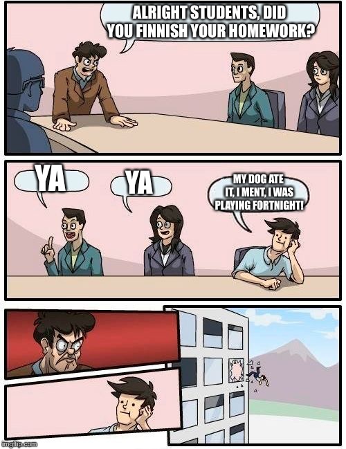 Boardroom Meeting Suggestion | ALRIGHT STUDENTS, DID YOU FINNISH YOUR HOMEWORK? YA; YA; MY DOG ATE IT, I MENT, I WAS PLAYING FORTNIGHT! | image tagged in memes,boardroom meeting suggestion | made w/ Imgflip meme maker