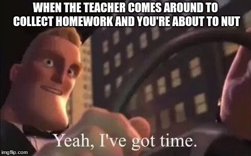 yeah, i've got time | WHEN THE TEACHER COMES AROUND TO COLLECT HOMEWORK AND YOU'RE ABOUT TO NUT | image tagged in yeah i've got time | made w/ Imgflip meme maker