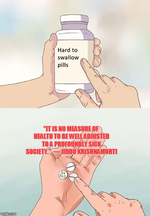 Hard To Swallow Pills | "IT IS NO MEASURE OF HEALTH TO BE WELL ADJUSTED TO A PROFOUNDLY SICK SOCIETY."

— JIDDU KRISHNAMURTI | image tagged in memes,hard to swallow pills | made w/ Imgflip meme maker