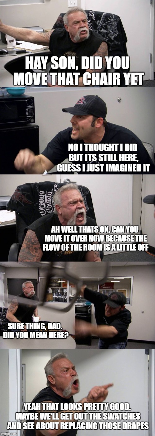 American Chopper Argument Meme | HAY SON, DID YOU MOVE THAT CHAIR YET; NO I THOUGHT I DID BUT ITS STILL HERE, GUESS I JUST IMAGINED IT; AH WELL THATS OK, CAN YOU MOVE IT OVER NOW BECAUSE THE FLOW OF THE ROOM IS A LITTLE OFF; SURE THING, DAD. DID YOU MEAN HERE? YEAH THAT LOOKS PRETTY GOOD. MAYBE WE'LL GET OUT THE SWATCHES AND SEE ABOUT REPLACING THOSE DRAPES | image tagged in memes,american chopper argument | made w/ Imgflip meme maker