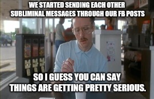 So I Guess You Can Say Things Are Getting Pretty Serious Meme | WE STARTED SENDING EACH OTHER SUBLIMINAL MESSAGES THROUGH OUR FB POSTS; SO I GUESS YOU CAN SAY THINGS ARE GETTING PRETTY SERIOUS. | image tagged in memes,so i guess you can say things are getting pretty serious | made w/ Imgflip meme maker