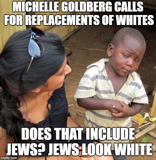 3rd World Sceptical Child | MICHELLE GOLDBERG CALLS FOR REPLACEMENTS OF WHITES; DOES THAT INCLUDE JEWS? JEWS LOOK WHITE | image tagged in 3rd world sceptical child | made w/ Imgflip meme maker
