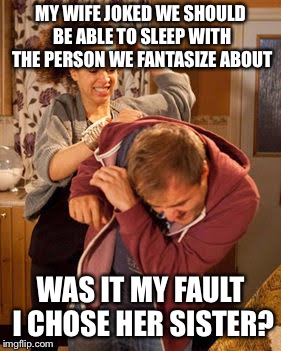 Glad I didn’t say her mother | MY WIFE JOKED WE SHOULD BE ABLE TO SLEEP WITH THE PERSON WE FANTASIZE ABOUT; WAS IT MY FAULT I CHOSE HER SISTER? | image tagged in wife abuse | made w/ Imgflip meme maker