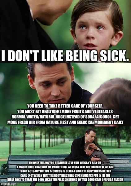 Finding Neverland Meme | I DON'T LIKE BEING SICK. YOU NEED TO TAKE BETTER CARE OF YOURSELF. YOU MUST EAT HEALTHIER (MORE FRUITS AND VEGETABLES, NORMAL WATER/NATURAL JUICE INSTEAD OF SODA/ALCOHOL. GET MORE FRESH AIR FROM NATURE, REST AND EXERCISE/MOVEMENT DAILY; I'M ONLY TELLING YOU BECAUSE I LOVE YOU. WE CAN'T RELY ON A MAGIC DRUG THAT WILL FIX EVERYTHING. WE MUST TAKE BETTER CARE IF WE ARE TO GET ACTUALLY BETTER. SICKNESS IS OFTEN A SIGN THE BODY NEEDS BETTER CARE. (NOT A SIGN THAT THE BODY NEEDS DRUGS/CHEMICALS PUT IN IT) THE BIBLE SAYS TO TREAT THE BODY LIKE A TEMPLE (SOMETHING TO TAKE GOOD CARE OF) FOR A REASON | image tagged in memes,finding neverland | made w/ Imgflip meme maker