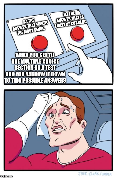 Two Buttons Meme | B.) THE ANSWER THAT IS LIKELY BE CORRECT. A.) THE ANSWER THAT MAKES THE MOST SENSE. WHEN YOU GET TO THE MULTIPLE CHOICE SECTION ON A TEST AND YOU NARROW IT DOWN TO TWO POSSIBLE ANSWERS | image tagged in memes,two buttons | made w/ Imgflip meme maker