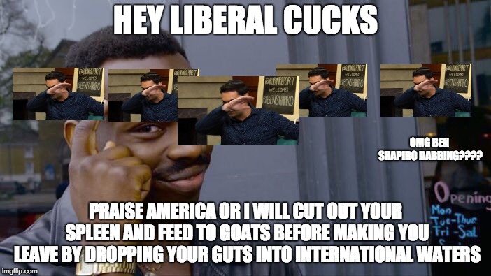 libtards rekt epic style XDDDDDDDDDDDDDDDD | HEY LIBERAL CUCKS; OMG BEN SHAPIRO DABBING???? PRAISE AMERICA OR I WILL CUT OUT YOUR SPLEEN AND FEED TO GOATS BEFORE MAKING YOU LEAVE BY DROPPING YOUR GUTS INTO INTERNATIONAL WATERS | image tagged in memes,roll safe think about it | made w/ Imgflip meme maker