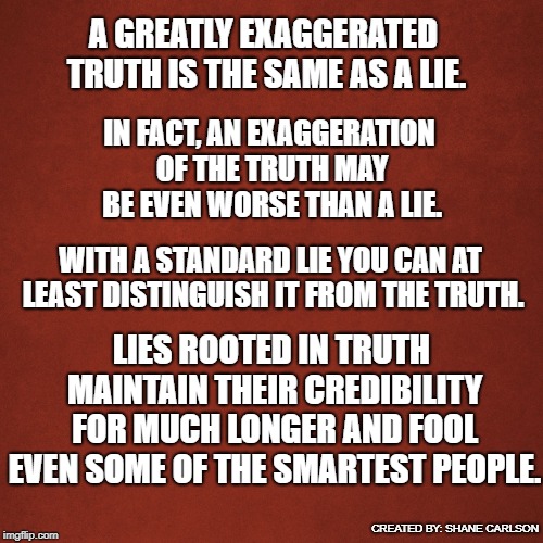 Blank Red Background | A GREATLY EXAGGERATED TRUTH IS THE SAME AS A LIE. IN FACT, AN EXAGGERATION OF THE TRUTH MAY BE EVEN WORSE THAN A LIE. WITH A STANDARD LIE YOU CAN AT LEAST DISTINGUISH IT FROM THE TRUTH. LIES ROOTED IN TRUTH MAINTAIN THEIR CREDIBILITY FOR MUCH LONGER AND FOOL EVEN SOME OF THE SMARTEST PEOPLE. CREATED BY: SHANE CARLSON | image tagged in blank red background | made w/ Imgflip meme maker