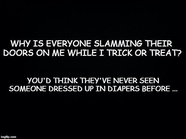 Black background | WHY IS EVERYONE SLAMMING THEIR DOORS ON ME WHILE I TRICK OR TREAT? YOU'D THINK THEY'VE NEVER SEEN SOMEONE DRESSED UP IN DIAPERS BEFORE ... | image tagged in black background | made w/ Imgflip meme maker