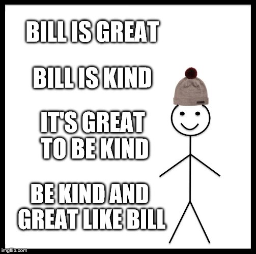 Be Like Bill | BILL IS GREAT; BILL IS KIND; IT'S GREAT TO BE KIND; BE KIND AND GREAT LIKE BILL | image tagged in memes,be like bill | made w/ Imgflip meme maker
