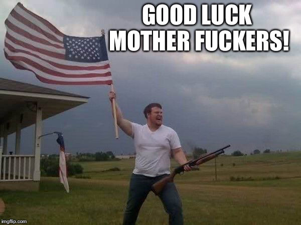 American flag shotgun guy | GOOD LUCK MOTHER F**KERS! | image tagged in american flag shotgun guy | made w/ Imgflip meme maker
