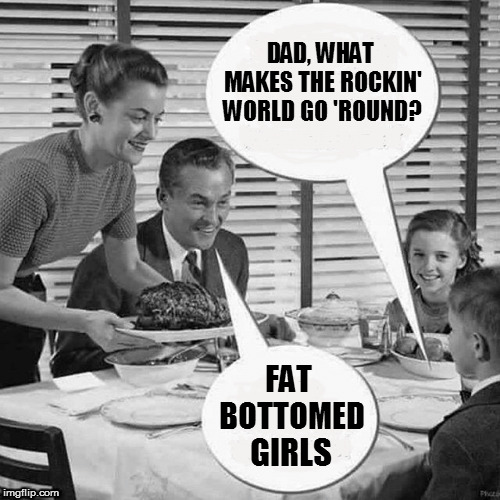Queen Lyrics week, Oct. 25- Nov. 2nd. A Bluesoldier event |  DAD, WHAT MAKES THE ROCKIN' WORLD GO 'ROUND? FAT     BOTTOMED; GIRLS | image tagged in memes,queen lyrics week,queen,fat bottomed girls,bluesoldier,song lyrics | made w/ Imgflip meme maker
