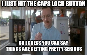 So I Guess You Can Say Things Are Getting Pretty Serious Meme | I JUST HIT THE CAPS LOCK BUTTON; SO I GUESS YOU CAN SAY THINGS ARE GETTING PRETTY SERIOUS | image tagged in memes,so i guess you can say things are getting pretty serious | made w/ Imgflip meme maker