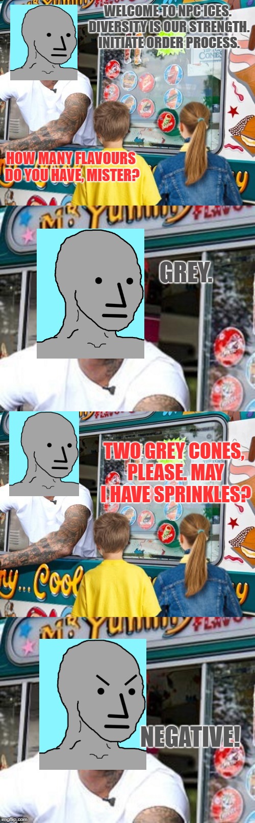 NPC ICES. | WELCOME TO NPC ICES. DIVERSITY IS OUR STRENGTH. INITIATE ORDER PROCESS. HOW MANY FLAVOURS DO YOU HAVE, MISTER? GREY. TWO GREY CONES, PLEASE. MAY I HAVE SPRINKLES? NEGATIVE! | image tagged in npc,ice cream | made w/ Imgflip meme maker