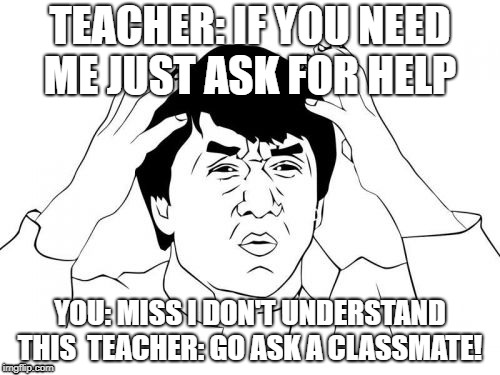 Jackie Chan WTF | TEACHER: IF YOU NEED ME JUST ASK FOR HELP; YOU: MISS I DON'T UNDERSTAND THIS 
TEACHER: GO ASK A CLASSMATE! | image tagged in memes,jackie chan wtf | made w/ Imgflip meme maker