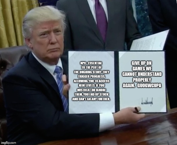 Trump Bill Signing Meme | NPC:

ESSENTIAL TO THE PLOT OF THE ONGOING STORY

THEY TRIGGER PROGRESS, ALLOWING YOU TO ACCESS NEW LEVELS

IF YOU MISTREAT OR IGNORE THEM, YOU END UP STUCK AND CAN'T GO ANY FURTHER. GIVE UP ON GAMES WE CANNOT UNDERSTAND PROPERLY AGAIN. 

GUOGWCUPA | image tagged in memes,trump bill signing | made w/ Imgflip meme maker