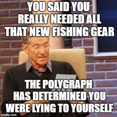 Maury Lie Detector Meme | YOU SAID YOU REALLY NEEDED ALL THAT NEW FISHING GEAR THE POLYGRAPH HAS DETERMINED YOU WERE LYING TO YOURSELF | image tagged in memes,maury lie detector | made w/ Imgflip meme maker