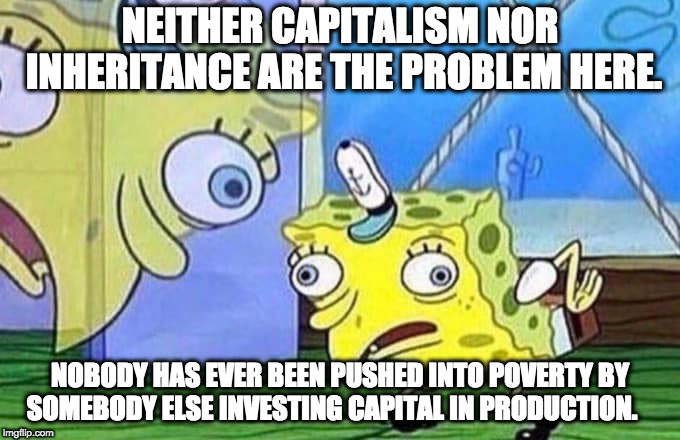 Spongebob repeats | NEITHER CAPITALISM NOR INHERITANCE ARE THE PROBLEM HERE. NOBODY HAS EVER BEEN PUSHED INTO POVERTY BY SOMEBODY ELSE INVESTING CAPITAL IN PRODUCTION. | image tagged in spongebob repeats | made w/ Imgflip meme maker