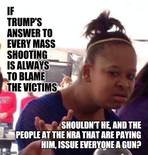 Federally Issued Protection Paid For By Your Tax Dollars Might Help? | IF TRUMP'S ANSWER TO EVERY MASS SHOOTING IS ALWAYS TO BLAME THE VICTIMS; SHOULDN'T HE, AND THE PEOPLE AT THE NRA THAT ARE PAYING HIM, ISSUE EVERYONE A GUN? | image tagged in memes,black girl wat,meme,donald trump is an idiot,trump is a moron,trump is an asshole | made w/ Imgflip meme maker