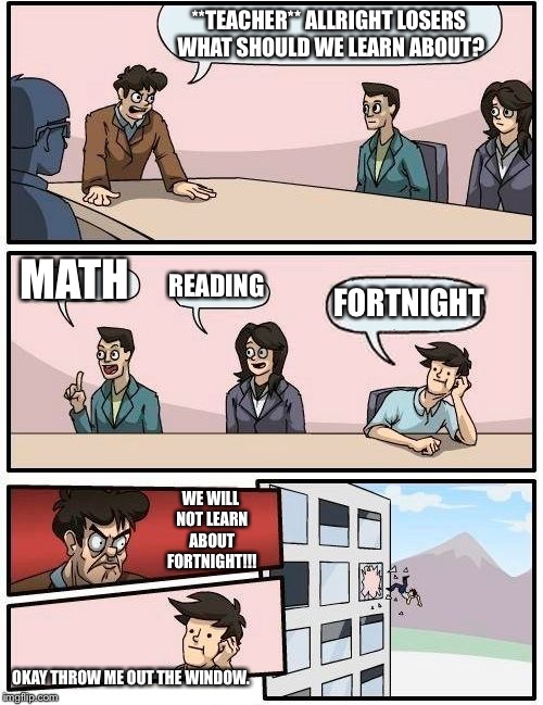 Boardroom Meeting Suggestion | **TEACHER** ALLRIGHT LOSERS WHAT SHOULD WE LEARN ABOUT? MATH; READING; FORTNIGHT; WE WILL NOT LEARN ABOUT FORTNIGHT!!! OKAY THROW ME OUT THE WINDOW. | image tagged in memes,boardroom meeting suggestion | made w/ Imgflip meme maker
