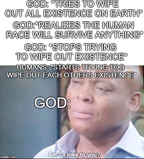 am I a joke to you | GOD: *TRIES TO WIPE OUT ALL EXISTENCE ON EARTH*; GOD:*REALIZES THE HUMAN RACE WILL SURVIVE ANYTHING*; GOD: *STOPS TRYING TO WIPE OUT EXISTENCE*; HUMANS: *STARTS TRYING TOO WIPE OUT EACH OTHERS EXISTENCE*; GOD: | image tagged in am i a joke to you | made w/ Imgflip meme maker