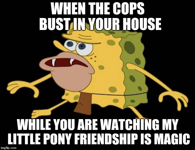 Spongegar | WHEN THE COPS  BUST IN YOUR HOUSE; WHILE YOU ARE WATCHING MY LITTLE PONY FRIENDSHIP IS MAGIC | image tagged in spongegar | made w/ Imgflip meme maker