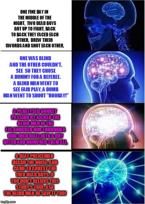 Expanding Brain Meme | ONE FINE DAY IN THE MIDDLE OF THE NIGHT,
 TWO DEAD BOYS GOT UP TO FIGHT, BACK TO BACK THEY FACED EACH OTHER,
 DREW THEIR SWORDS AND SHOT EAC | image tagged in memes,expanding brain | made w/ Imgflip meme maker