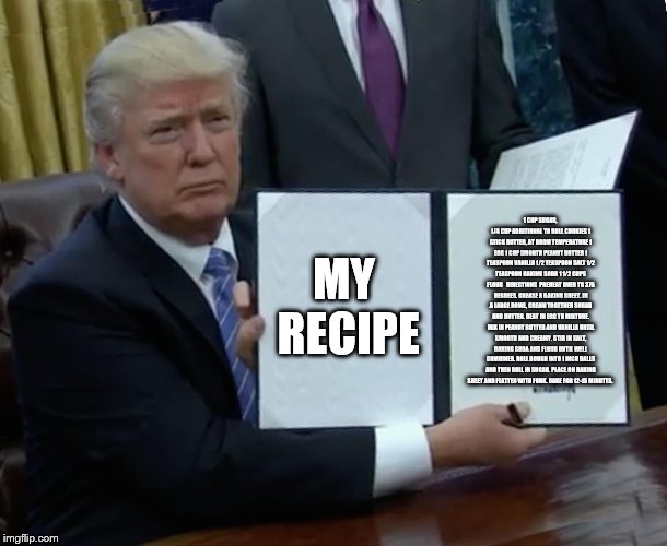 Trump Bill Signing Meme | 1 CUP SUGAR, 1/4 CUP ADDITIONAL TO ROLL COOKIES
1 STICK BUTTER, AT ROOM TEMPERATURE
1 EGG
1 CUP SMOOTH PEANUT BUTTER
1 TEASPOON VANILLA
1/2 TEASPOON SALT
1/2 TEASPOON BAKING SODA
1 1/2 CUPS FLOUR


DIRECTIONS 
PREHEAT OVEN TO 375 DEGREES. GREASE A BAKING SHEET. IN A LARGE BOWL, CREAM TOGETHER SUGAR AND BUTTER. BEAT IN EGG TO MIXTURE. MIX IN PEANUT BUTTER AND VANILLA UNTIL SMOOTH AND CREAMY. STIR IN SALT, BAKING SODA AND FLOUR UNTIL WELL COMBINED. ROLL DOUGH INTO 1 INCH BALLS AND THEN ROLL IN SUGAR. PLACE ON BAKING SHEET AND FLATTEN WITH FORK. BAKE FOR 12-15 MINUTES. MY RECIPE | image tagged in memes,trump bill signing | made w/ Imgflip meme maker
