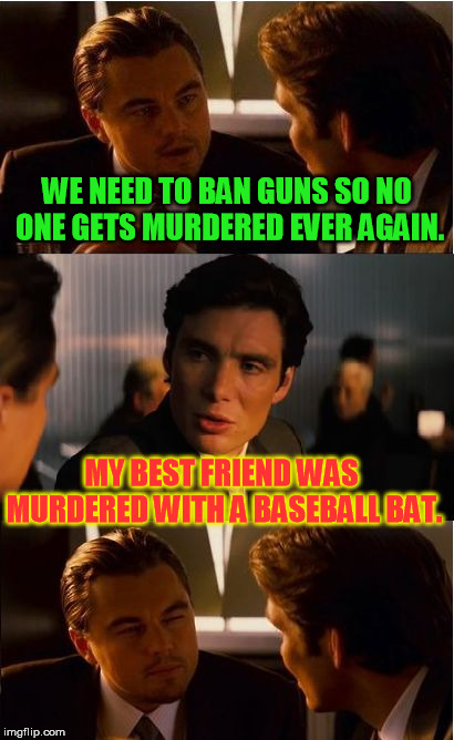 True story | WE NEED TO BAN GUNS SO NO ONE GETS MURDERED EVER AGAIN. MY BEST FRIEND WAS MURDERED WITH A BASEBALL BAT. | image tagged in memes,inception | made w/ Imgflip meme maker