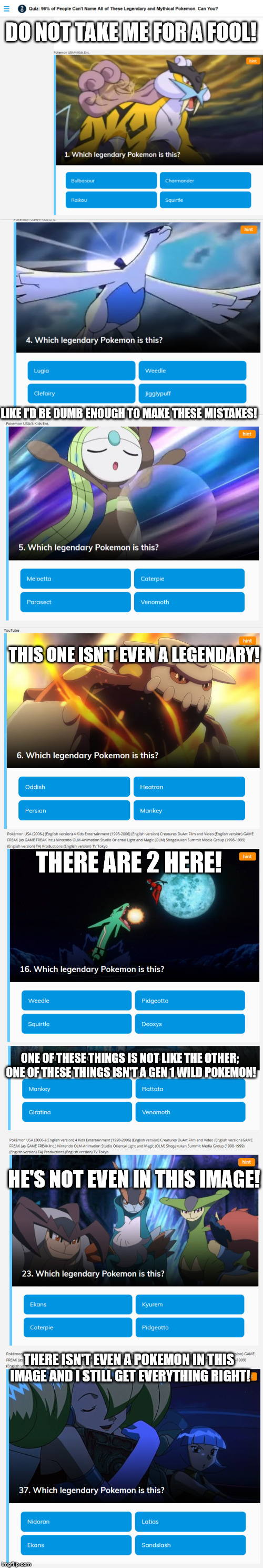 Worst Quiz Ever | DO NOT TAKE ME FOR A FOOL! LIKE I'D BE DUMB ENOUGH TO MAKE THESE MISTAKES! THIS ONE ISN'T EVEN A LEGENDARY! THERE ARE 2 HERE! ONE OF THESE THINGS IS NOT LIKE THE OTHER; ONE OF THESE THINGS ISN'T A GEN 1 WILD POKEMON! HE'S NOT EVEN IN THIS IMAGE! THERE ISN'T EVEN A POKEMON IN THIS IMAGE AND I STILL GET EVERYTHING RIGHT! | image tagged in pokemon,quiz,dumb people | made w/ Imgflip meme maker
