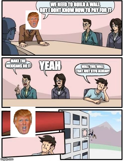 Boardroom Meeting Suggestion Meme | WE NEED TO BUILD A WALL BUT I DONT KNOW HOW TO PAY FOR IT; MAKE THE MEXICANS DO IT; YEAH; WALL THIS WALL THAT JUST STFU ALREADY | image tagged in memes,boardroom meeting suggestion | made w/ Imgflip meme maker