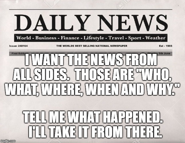 newspaper | I WANT THE NEWS FROM ALL SIDES.  THOSE ARE "WHO, WHAT, WHERE, WHEN AND WHY."; TELL ME WHAT HAPPENED.  I'LL TAKE IT FROM THERE. | image tagged in newspaper | made w/ Imgflip meme maker