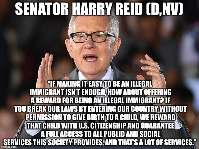 Harry Reid Illegal Immigration Speech | SENATOR HARRY REID (D,NV); “IF MAKING IT EASY TO BE AN ILLEGAL IMMIGRANT ISN’T ENOUGH, HOW ABOUT OFFERING A REWARD FOR BEING AN ILLEGAL IMMIGRANT? IF YOU BREAK OUR LAWS BY ENTERING OUR COUNTRY WITHOUT PERMISSION TO GIVE BIRTH TO A CHILD, WE REWARD THAT CHILD WITH U.S. CITIZENSHIP AND GUARANTEE A FULL ACCESS TO ALL PUBLIC AND SOCIAL SERVICES THIS SOCIETY PROVIDES, AND THAT’S A LOT OF SERVICES.” | image tagged in harry reid,illegal immigrants,immigration | made w/ Imgflip meme maker