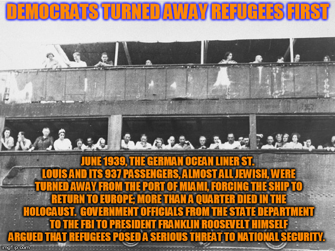 Democrats turned away real refugees, thanks FDR (who also interred Japanese American citizens in domestic prisoner of war camps. | DEMOCRATS TURNED AWAY REFUGEES FIRST; JUNE 1939, THE GERMAN OCEAN LINER ST. LOUIS AND ITS 937 PASSENGERS, ALMOST ALL JEWISH, WERE TURNED AWAY FROM THE PORT OF MIAMI, FORCING THE SHIP TO RETURN TO EUROPE; MORE THAN A QUARTER DIED IN THE HOLOCAUST.

GOVERNMENT OFFICIALS FROM THE STATE DEPARTMENT TO THE FBI TO PRESIDENT FRANKLIN ROOSEVELT HIMSELF ARGUED THAT REFUGEES POSED A SERIOUS THREAT TO NATIONAL SECURITY. | image tagged in democrats turned away refugees,democrat hypocracy | made w/ Imgflip meme maker